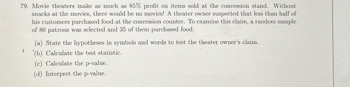 79. Movie theaters make as much as 85% profit on items sold at the concession stand. Without
snacks at the movies, there would be no movies! A theater owner suspected that less than half of
his customers purchased food at the concession counter. To examine this claim, a random sample
of 80 patrons was selected and 35 of them purchased food.
State the hypotheses in symbols and words to test the theater owner's claim.
(b) Calculate the test statistic.
(c) Calculate the p-value.
(d) Interpret the p-value.