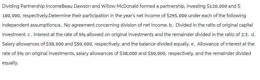 Dividing Partnership IncomeBeau Dawson and Willow McDonald formed a partnership, investing $120,000 and $
180,000, respectively.Determine their participation in the year's net income of $295,000 under each of the following
independent assumptions:a. No agreement concerning division of net income. b. Divided in the ratio of original capital
investment. c. Interest at the rate of 5% allowed on original investments and the remainder divided in the ratio of 2:3. d.
Salary allowances of $38,000 and $50,000, respectively, and the balance divided equally. e. Allowance of interest at the
rate of 5% on original investments, salary allowances of $38,000 and $50,000, respectively, and the remainder divided
equally.