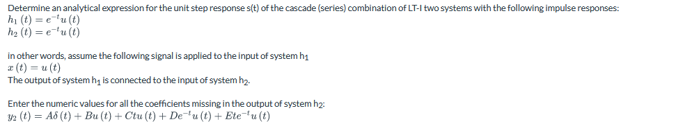 Determine an analytical expression for the unit step response s(t) of the cascade (series) combination of LT-I two systems with the following impulse responses:
h₁ (t) = e¯tu (t)
h₂ (t) = e−¹u (t)
in other words, assume the following signal is applied to the input of system h1
x(t) = u(t)
The output of system h₁ is connected to the input of system h₂.
Enter the numeric values for all the coefficients missing in the output of system h2:
y2 (t) = A8 (t) + Bu (t) + Ctu (t) + De¯u (t) + Ete-*u (t)