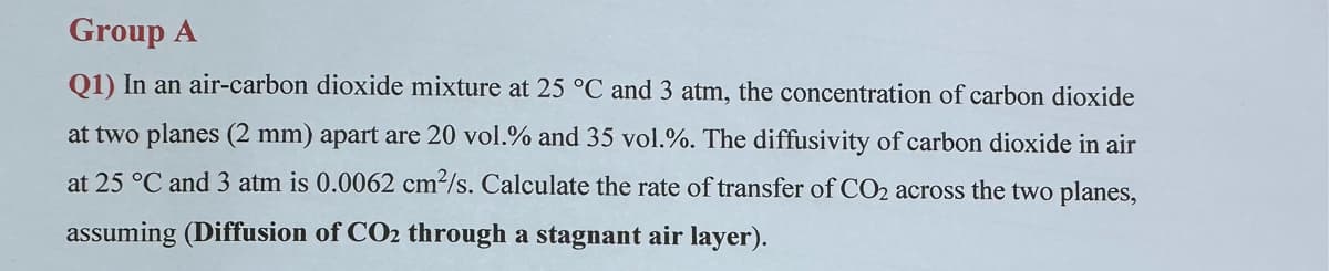 Group A
Q1) In an air-carbon dioxide mixture at 25 °C and 3 atm, the concentration of carbon dioxide
at two planes (2 mm) apart are 20 vol.% and 35 vol.%. The diffusivity of carbon dioxide in air
at 25 °C and 3 atm is 0.0062 cm2/s. Calculate the rate of transfer of CO2 across the two planes,
assuming (Diffusion of CO2 through a stagnant air layer).