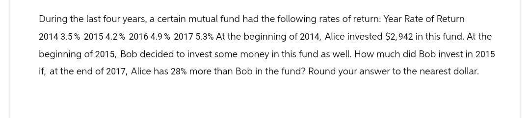 During the last four years, a certain mutual fund had the following rates of return: Year Rate of Return
2014 3.5% 2015 4.2% 2016 4.9% 2017 5.3% At the beginning of 2014, Alice invested $2,942 in this fund. At the
beginning of 2015, Bob decided to invest some money in this fund as well. How much did Bob invest in 2015
if, at the end of 2017, Alice has 28% more than Bob in the fund? Round your answer to the nearest dollar.