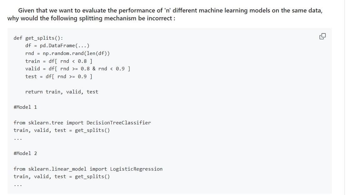 Given that we want to evaluate the performance of 'n' different machine learning models on the same data,
why would the following splitting mechanism be incorrect:
def get_splits():
df
pd.DataFrame(...)
rnd = np.random.rand(len(df))
train =df[ rnd < 0.8 ]
valid =df[ rnd >= 0.8 & rnd < 0.9 ]
test =df[ rnd >= 0.9 ]
return train, valid, test
#Model 1
from sklearn.tree import Decision Tree Classifier
train, valid, test
=
get_splits()
#Model 2
from sklearn.linear_model import Logistic Regression
train, valid, test get_splits()
=