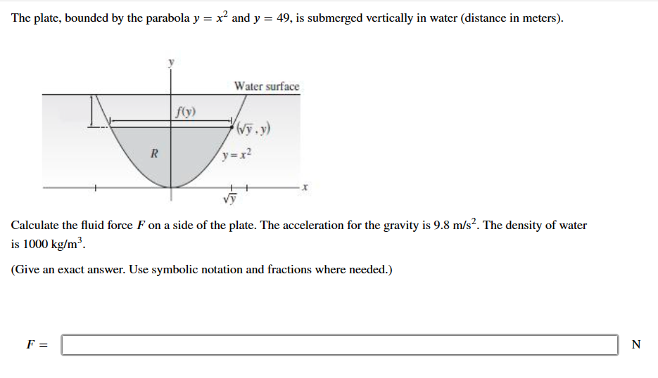 The plate, bounded by the parabola y = x² and y = 49, is submerged vertically in water (distance in meters).
Water surface
f(y)
(vy.y)
R
y=x²
Calculate the fluid force F on a side of the plate. The acceleration for the gravity is 9.8 m/s². The density of water
is 1000 kg/m³.
(Give an exact answer. Use symbolic notation and fractions where needed.)
F =
N