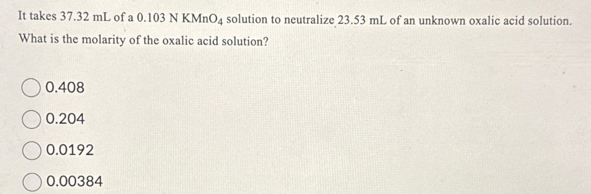 It takes 37.32 mL of a 0.103 N KMnO4 solution to neutralize 23.53 mL of an unknown oxalic acid solution.
What is the molarity of the oxalic acid solution?
0.408
0.204
0.0192
0.00384