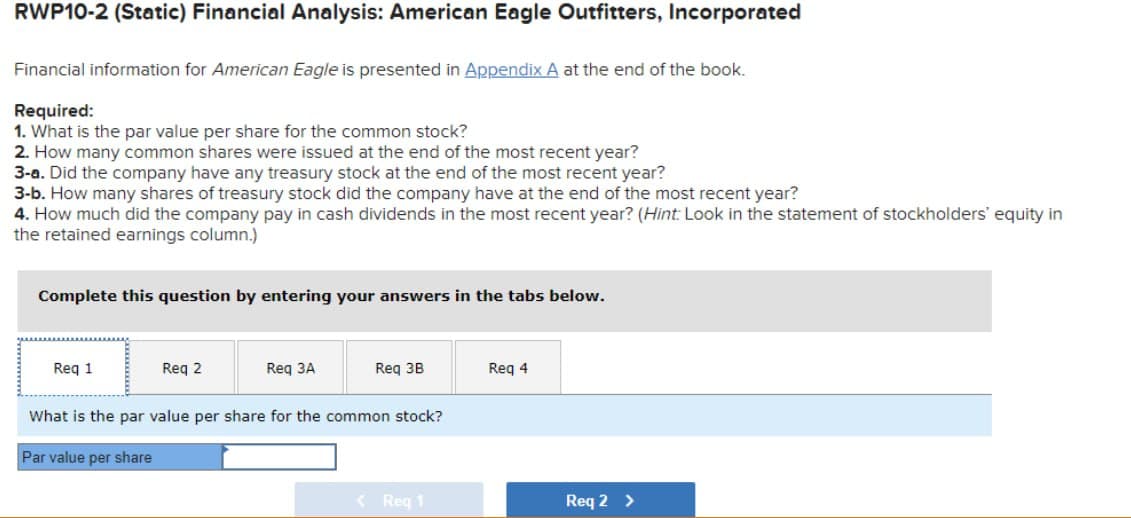 RWP10-2 (Static) Financial Analysis: American Eagle Outfitters, Incorporated
Financial information for American Eagle is presented in Appendix A at the end of the book.
Required:
1. What is the par value per share for the common stock?
2. How many common shares were issued at the end of the most recent year?
3-a. Did the company have any treasury stock at the end of the most recent year?
3-b. How many shares of treasury stock did the company have at the end of the most recent year?
4. How much did the company pay in cash dividends in the most recent year? (Hint: Look in the statement of stockholders' equity in
the retained earnings column.)
Complete this question by entering your answers in the tabs below.
Req 1
Req 2
Req 3A
Req 3B
Req 4
What is the par value per share for the common stock?
Par value per share
<Req 1
Req 2 >