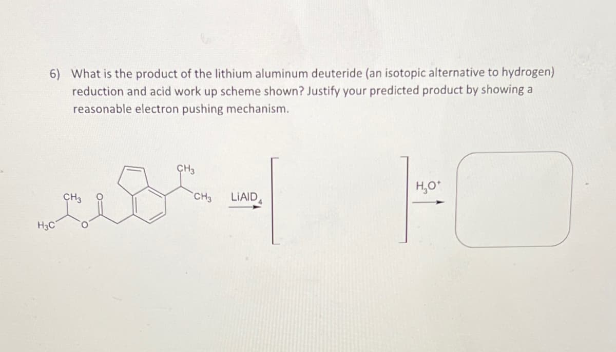 6) What is the product of the lithium aluminum deuteride (an isotopic alternative to hydrogen)
reduction and acid work up scheme shown? Justify your predicted product by showing a
reasonable electron pushing mechanism.
H₂O*
CH3 LIAID
CH3
عهد
H3C
CH3
