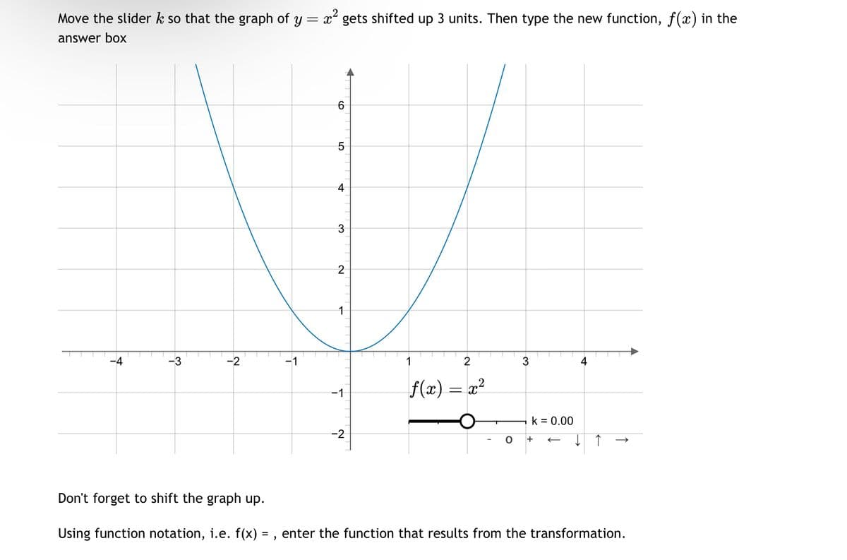 Move the slider k so that the graph of y = x² gets shifted up 3 units. Then type the new function, f(x) in the
answer box
-4
-3
-2
-1
6
5
4
3
2
1
-1
-2
1
2
3
4
f(x) = x²
k = 0.00
O
Don't forget to shift the graph up.
Using function notation, i.e. f(x) =, enter the function that results from the transformation.
