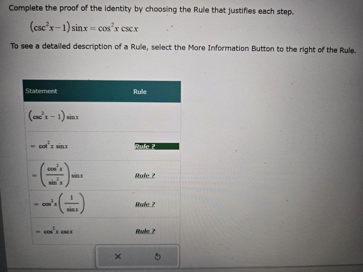 Complete the proof of the identity by choosing the Rule that justifies each step.
(csc2x-1) sinx = cos²x csc.x
To see a detailed description of a Rule, select the More Information Button to the right of the Rule.
Statement
(esc'x-1) sin
sinx
2
= cot x sinx
Rule
Rule?
2
COS X
Sinx
Rule?
2
sin x
cos²
=COS X
Rule?
sinx
2
= COS X CSCX
X
Rule?