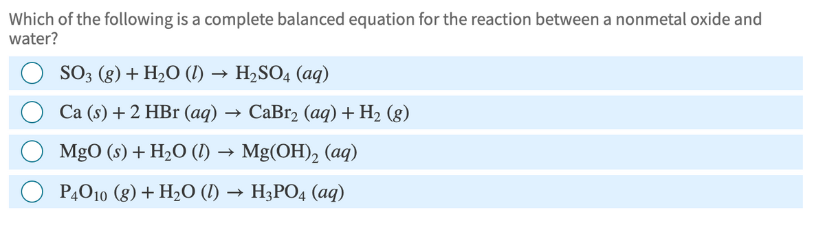 Which of the following is a complete balanced equation for the reaction between a nonmetal oxide and
water?
○ SO3 (g) + H2O (l) → H₂SO4 (aq)
Ca (s) + 2 HBr (aq)· → CaBr2 (aq) + H2 (g)
MgO (s) + H2O (l) → Mg(OH)2 (aq)
○ P4010 (g) + H2O (l) → H3PO4 (aq)