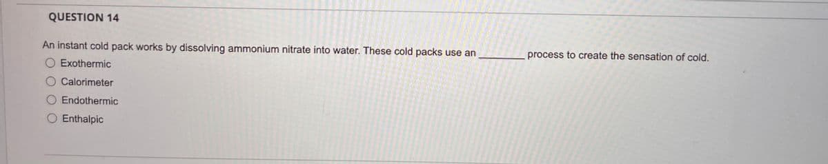 QUESTION 14
An instant cold pack works by dissolving ammonium nitrate into water. These cold packs use an
Exothermic
Calorimeter
O Endothermic
○ Enthalpic
process to create the sensation of cold.