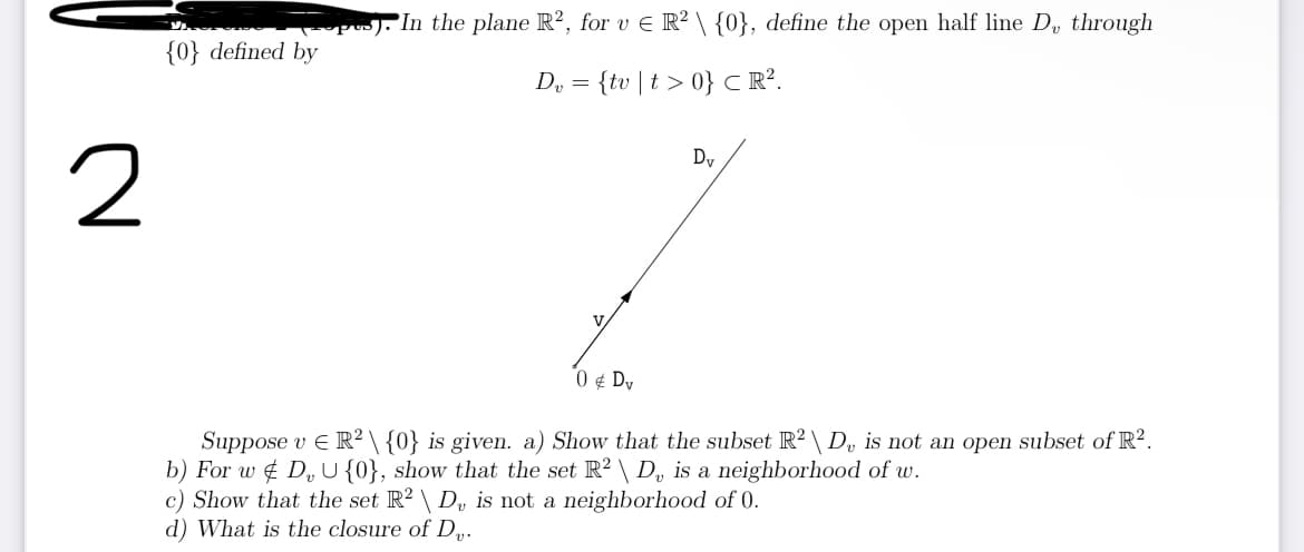 2
{0} defined by
p). In the plane R2, for v € R² \ {0}, define the open half line D, through
D₂ = {tv | t >0} CR².
0 € Dv
Dv
Suppose v € R2 \ {0} is given. a) Show that the subset R2 \ D, is not an open subset of R².
b) For w DU {0}, show that the set R² \ D, is a neighborhood of w.
c) Show that the set R² \ D, is not a neighborhood of 0.
d) What is the closure of Dv.