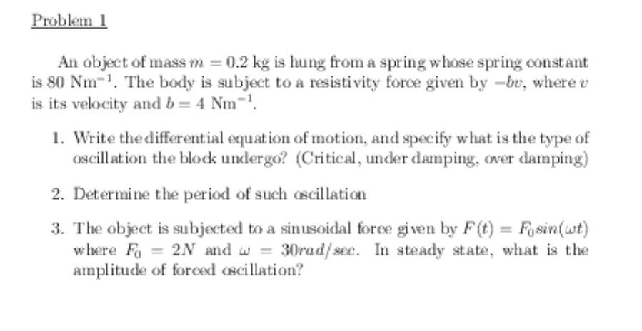 Problem 1
An object of mass m = 0.2 kg is hung from a spring whose spring constant
is 80 Nm-1. The body is subject to a resistivity force given by -be, where e
is its velocity and b = 4 Nm-.
1. Write the differential equation of motion, and specify what is the type of
oscillation the blodk undergo? (Critical, under damping, over damping)
2. Determine the period of such ascillation
3. The object is subjected to a sinusoidal force given by F(t) = Fasin(wt)
where Fa = 2N and w = 30rad/ sec. In steady state, what is the
amplitude of forced oscillation?
