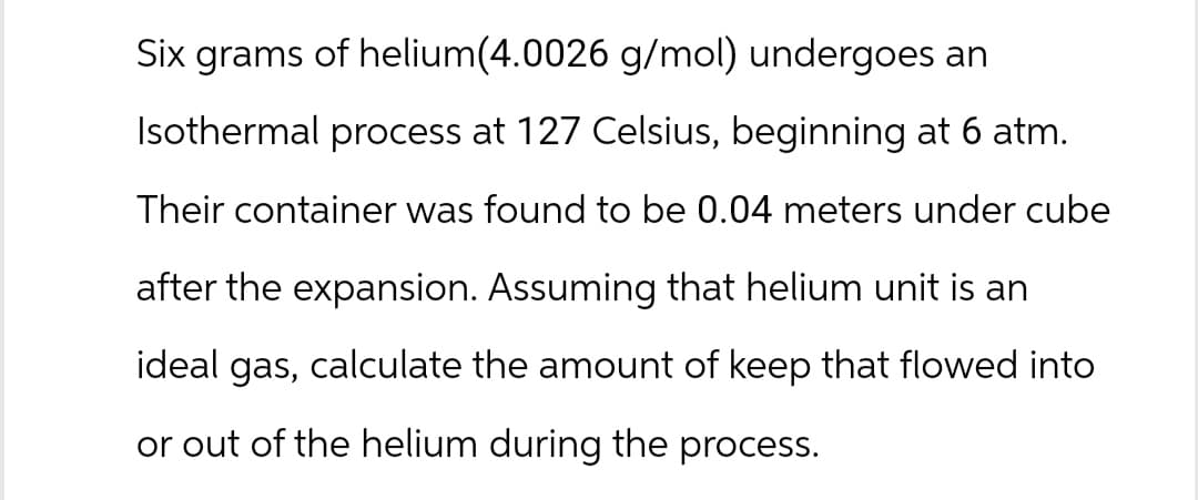 Six grams of helium(4.0026 g/mol) undergoes an
Isothermal process at 127 Celsius, beginning at 6 atm.
Their container was found to be 0.04 meters under cube
after the expansion. Assuming that helium unit is an
ideal gas, calculate the amount of keep that flowed into
or out of the helium during the process.