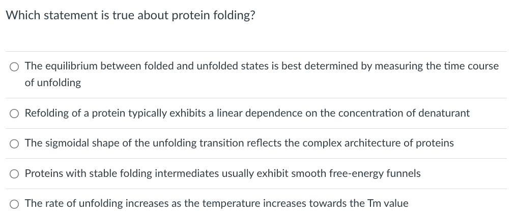 Which statement is true about protein folding?
○ The equilibrium between folded and unfolded states is best determined by measuring the time course
of unfolding
○ Refolding of a protein typically exhibits a linear dependence on the concentration of denaturant
○ The sigmoidal shape of the unfolding transition reflects the complex architecture of proteins
○ Proteins with stable folding intermediates usually exhibit smooth free-energy funnels
○ The rate of unfolding increases as the temperature increases towards the Tm value