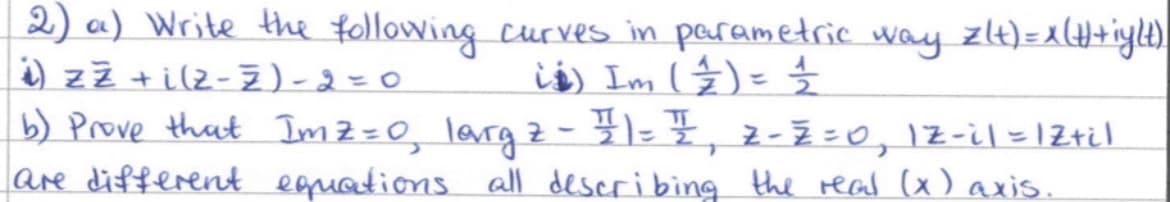 2) a) Write the following curves in parametric way z(+) = x(#)+iy(t).
i) z ž + i (z - Ž)-2=0
is) Im (4) = ½
b) Prove that Imz=0, largz - #1 = 1, 2-2 =0, 12-il = 1Z+il
are different equations all describing the real (x) axis.