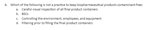 6. Which of the following is not a practice to keep biopharmaceutical products contaminant-free:
a. Careful visual inspection of all final product containers
b. BSCs
c. Controlling the environment, employees, and equipment
d. Filtering prior to filling the final product containers