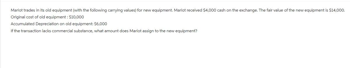 Mariot trades in its old equipment (with the following carrying values) for new equipment. Mariot received $4,000 cash on the exchange. The fair value of the new equipment is $14,000.
Original cost of old equipment : $10,000
Accumulated Depreciation on old equipment: $6,000
If the transaction lacks commercial substance, what amount does Mariot assign to the new equipment?