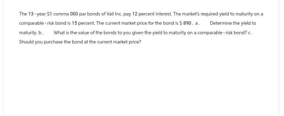 The 13-year $1 comma 000 par bonds of Vail Inc. pay 12 percent interest. The market's required yield to maturity on a
comparable-risk bond is 15 percent. The current market price for the bond is $ 890. a. Determine the yield to
maturity. b. What is the value of the bonds to you given the yield to maturity on a comparable - risk bond? c.
Should you purchase the bond at the current market price?