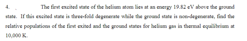 4.
The first excited state of the helium atom lies at an energy 19.82 eV above the ground
state. If this excited state is three-fold degenerate while the ground state is non-degenerate, find the
relative populations of the first exited and the ground states for helium gas in thermal equilibrium at
10,000 K.