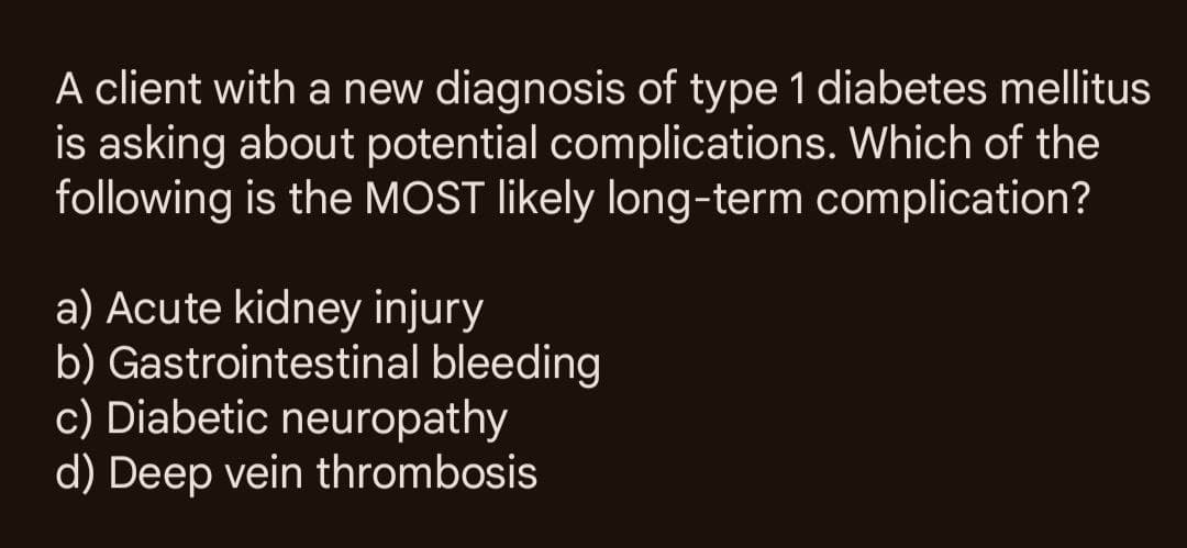 A client with a new diagnosis of type 1 diabetes mellitus
is asking about potential complications. Which of the
following is the MOST likely long-term complication?
a) Acute kidney injury
b) Gastrointestinal bleeding
c) Diabetic neuropathy
d) Deep vein thrombosis