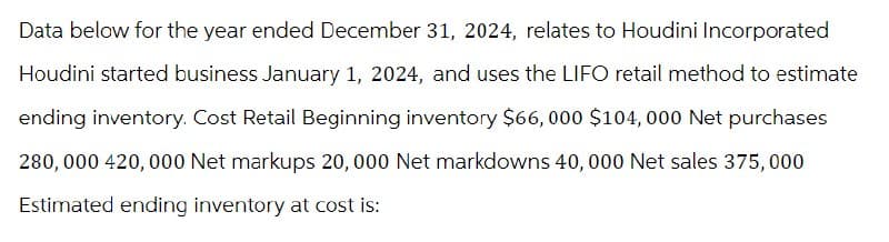 Data below for the year ended December 31, 2024, relates to Houdini Incorporated
Houdini started business January 1, 2024, and uses the LIFO retail method to estimate
ending inventory. Cost Retail Beginning inventory $66,000 $104,000 Net purchases
280,000 420,000 Net markups 20,000 Net markdowns 40,000 Net sales 375,000
Estimated ending inventory at cost is: