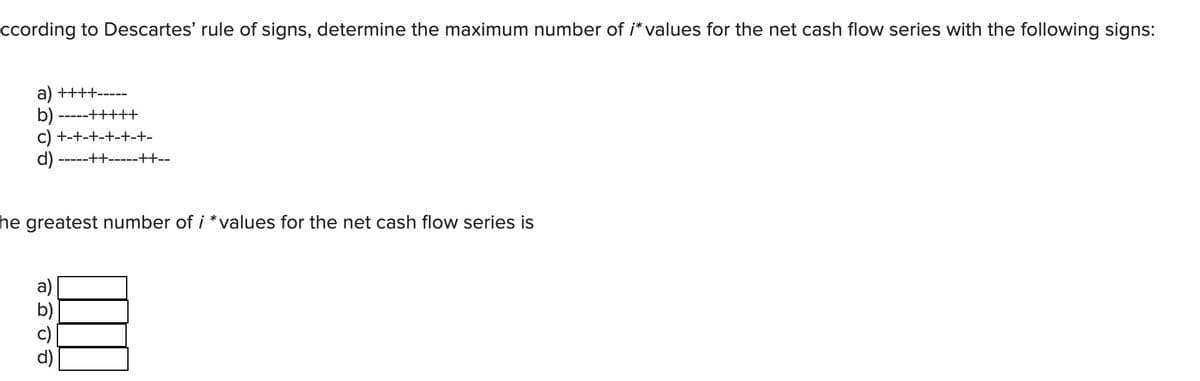 ccording to Descartes' rule of signs, determine the maximum number of /* values for the net cash flow series with the following signs:
a) ++++-----
b) -----+++++
c) +-+-+-+-+-+-
d)
---++-----++--
he greatest number of i *values for the net cash flow series is
a)
8008