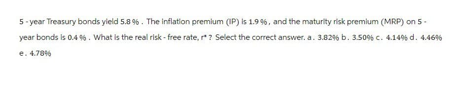 5-year Treasury bonds yield 5.8 %. The inflation premium (IP) is 1.9 %, and the maturity risk premium (MRP) on 5 -
year bonds is 0.4%. What is the real risk - free rate, r* ? Select the correct answer. a. 3.82% b. 3.50% c. 4.14% d. 4.46%
e. 4.78%
