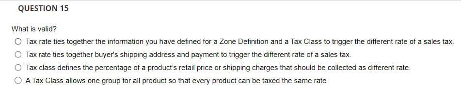 QUESTION 15
What is valid?
○ Tax rate ties together the information you have defined for a Zone Definition and a Tax Class to trigger the different rate of a sales tax.
Tax rate ties together buyer's shipping address and payment to trigger the different rate of a sales tax.
Tax class defines the percentage of a product's retail price or shipping charges that should be collected as different rate.
○ A Tax Class allows one group for all product so that every product can be taxed the same rate