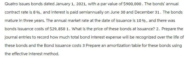Quatro issues bonds dated January 1, 2021, with a par value of $900,000. The bonds' annual
contract rate is 8%, and interest is paid semiannually on June 30 and December 31. The bonds
mature in three years. The annual market rate at the date of issuance is 10%, and there was
bonds Issuance costs of $29, 850 1. What is the price of these bonds at issuance? 2. Prepare the
journal entries to record how much total bond interest expense will be recognized over the life of
these bonds and the Bond issuance costs 3 Prepare an amortization table for these bonds using
the effective interest method.