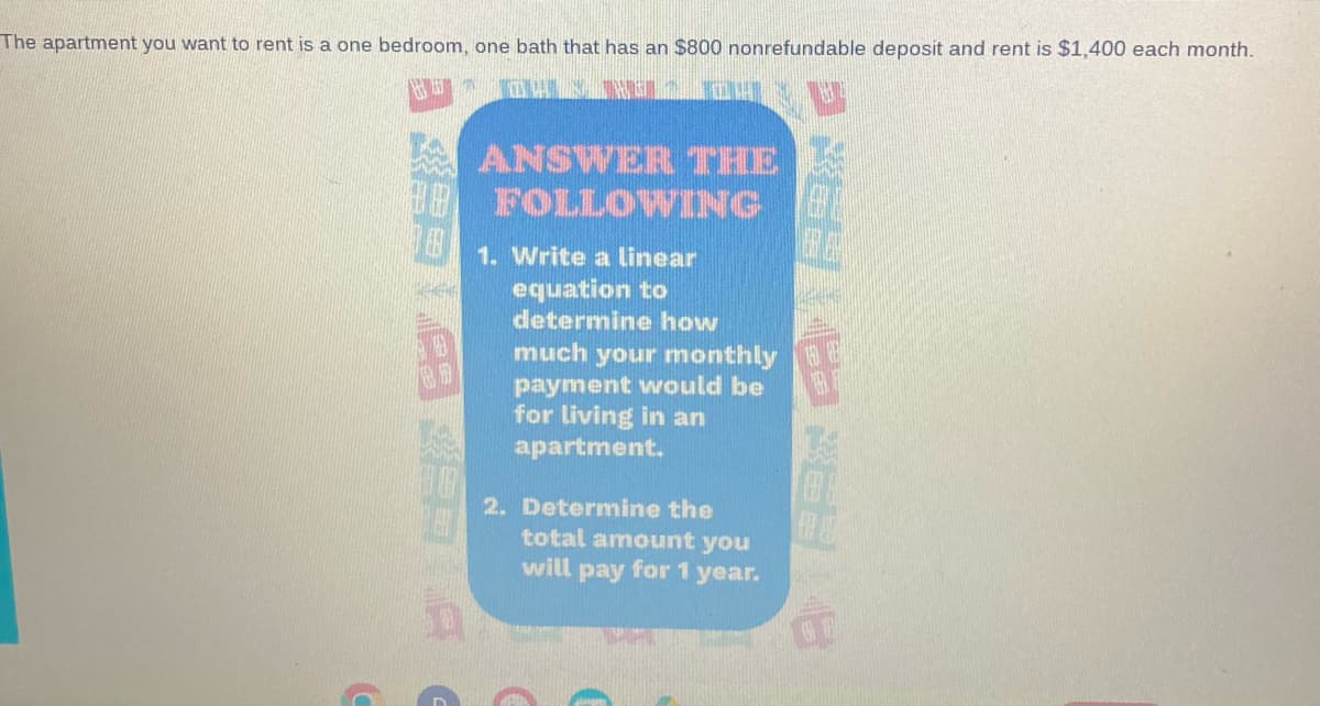 The apartment you want to rent is a one bedroom, one bath that has an $800 nonrefundable deposit and rent is $1,400 each month.
ANSWER THE
FOLLOWING
1. Write a linear
equation to
determine how
much your monthly
payment would be
for living in an
apartment.
2. Determine the
total amount you
will pay for 1 year.