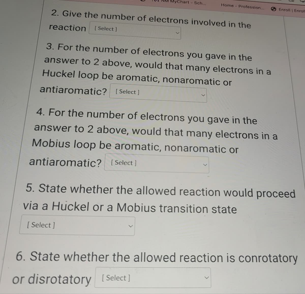 Chart - Sch...
Home - Profession...
Enroll | Enroll
2. Give the number of electrons involved in the
reaction
[Select]
3. For the number of electrons you gave in the
answer to 2 above, would that many electrons in a
Huckel loop be aromatic, nonaromatic or
antiaromatic? [Select]
4. For the number of electrons you gave in the
answer to 2 above, would that many electrons in a
Mobius loop be aromatic, nonaromatic or
antiaromatic? [Select]
5. State whether the allowed reaction would proceed
via a Huckel or a Mobius transition state
[Select]
6. State whether the allowed reaction is conrotatory
or disrotatory [Select]