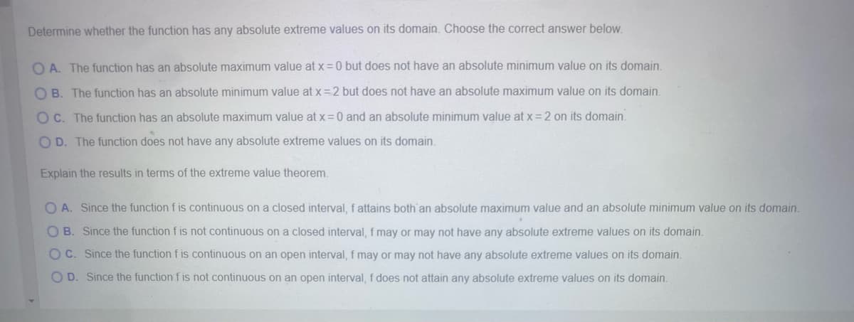 Determine whether the function has any absolute extreme values on its domain. Choose the correct answer below.
OA. The function has an absolute maximum value at x = 0 but does not have an absolute minimum value on its domain.
OB. The function has an absolute minimum value at x=-2 but does not have an absolute maximum value on its domain.
OC. The function has an absolute maximum value at x=0 and an absolute minimum value at x = 2 on its domain.
OD. The function does not have any absolute extreme values on its domain.
Explain the results in terms of the extreme value theorem.
OA. Since the function f is continuous on a closed interval, f attains both an absolute maximum value and an absolute minimum value on its domain.
OB. Since the function f is not continuous on a closed interval, f may or may not have any absolute extreme values on its domain.
OC. Since the function f is continuous on an open interval, f may or may not have any absolute extreme values on its domain.
OD. Since the function f is not continuous on an open interval, f does not attain any absolute extreme values on its domain.