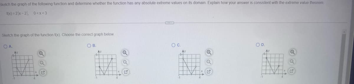 Sketch the graph of the following function and determine whether the function has any absolute extreme values on its domain. Explain how your answer is consistent with the extreme value theorem.
f(x)=2x-2, 0<x<3
Sketch the graph of the function f(x). Choose the correct graph below.
OA.
OB.
○ C.
OD.