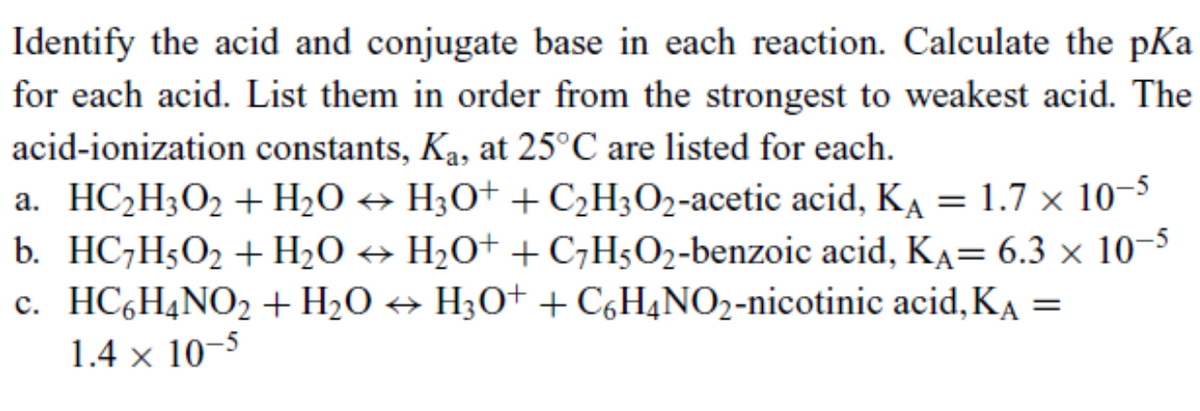Identify the acid and conjugate base in each reaction. Calculate the pKa
for each acid. List them in order from the strongest to weakest acid. The
acid-ionization constants, Ka, at 25°C are listed for each.
a. HC2H3O2 + H2O ↔ H3O+ + C2H3O2-acetic acid, KA = 1.7 x 10-5
b. HC7H5O2 + H2O H₂O+ + C7H5O2-benzoic acid, KA= 6.3 x 10-5
c. HC6H4NO2 + H2O ↔ H3O++ C6H4NO2-nicotinic acid, KA =
1.4 x 10-5