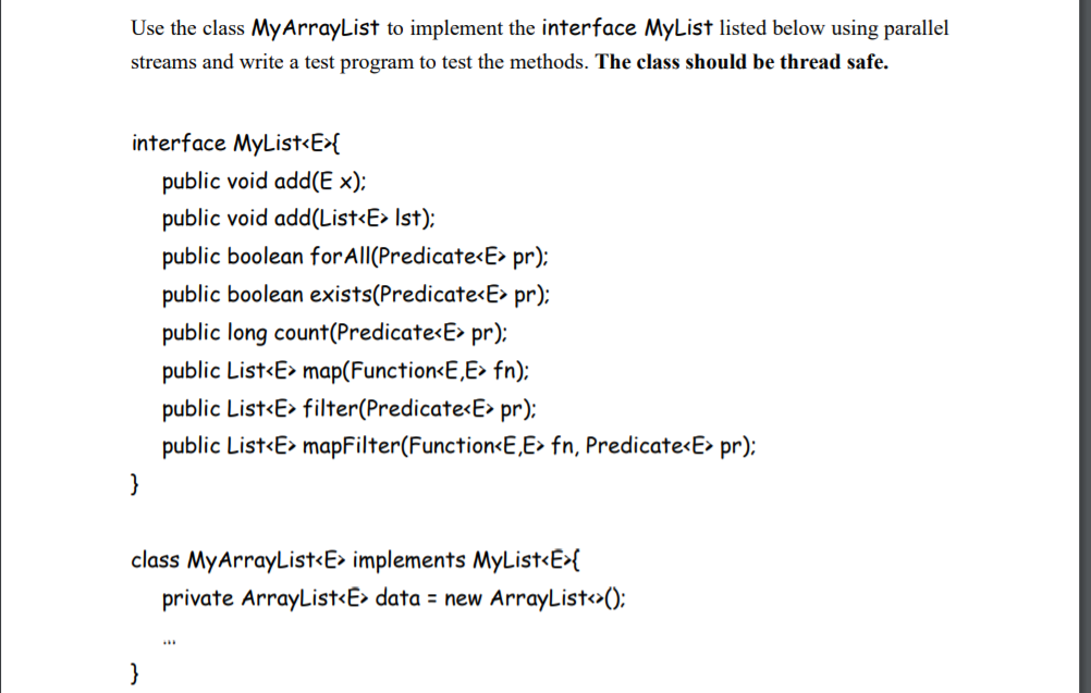 Use the class MyArrayList to implement the interface MyList listed below using parallel
streams and write a test program to test the methods. The class should be thread safe.
interface MyList<E>{
public void add(E ×);
public void add(List<E> Ist);
public boolean forAll(Predicate<E> pr);
public boolean exists(Predicate<E> pr);
public long count(Predicate<E> pr);
public List<E> map(Function<E,E> fn);
public List<E> filter(Predicate<E> pr);
public List<E> mapFilter(Function<E,E> fn, Predicate<E> pr);
}
class MyArrayList<E> implements MyList<E>{
private ArrayList<E> data = new ArrayList>();
}
