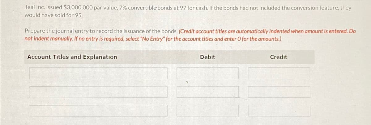 Teal Inc. issued $3,000,000 par value, 7% convertible bonds at 97 for cash. If the bonds had not included the conversion feature, they
would have sold for 95.
Prepare the journal entry to record the issuance of the bonds. (Credit account titles are automatically indented when amount is entered. Do
not indent manually. If no entry is required, select "No Entry" for the account titles and enter O for the amounts.)
Account Titles and Explanation
Debit
Credit