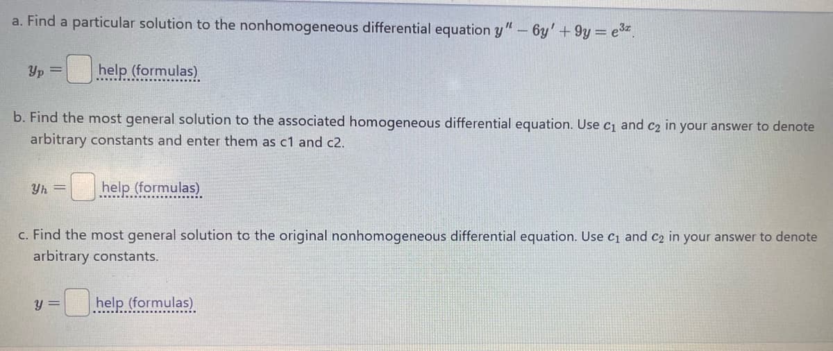 a. Find a particular solution to the nonhomogeneous differential equation y" - 6y' + 9y=e3x
Yp=
help (formulas)
b. Find the most general solution to the associated homogeneous differential equation. Use C1 and C2 in your answer to denote
arbitrary constants and enter them as c1 and c2.
Yh=
help (formulas)
c. Find the most general solution to the original nonhomogeneous differential equation. Use C1 and C2 in your answer to denote
arbitrary constants.
y= help (formulas)