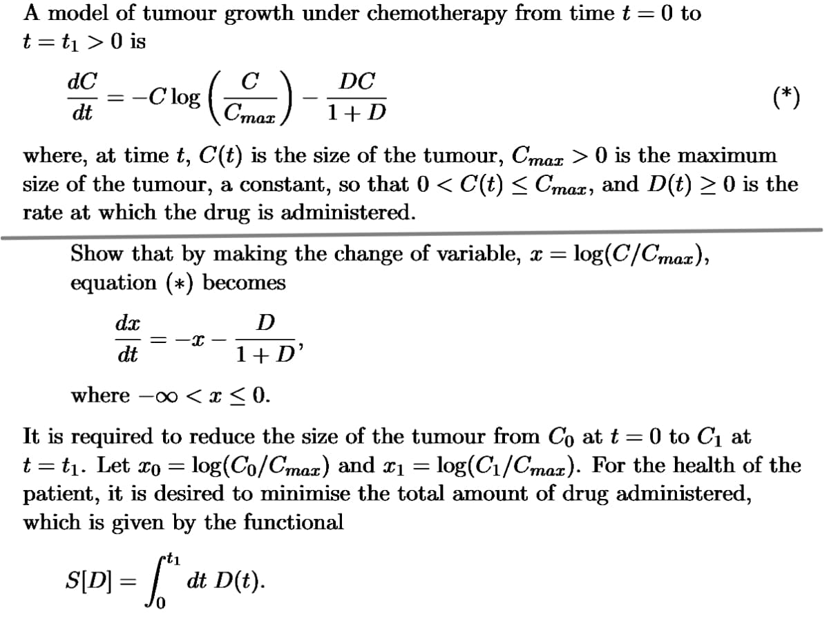 A model of tumour growth under chemotherapy from time t = 0 to
t = t₁ > 0 is
dC
C
DC
-C log
dt
Стах
1 + D
(*)
where, at time t, C(t) is the size of the tumour, Cmax > 0 is the maximum
size of the tumour, a constant, so that 0 < C(t) ≤ Cmax, and D(t) ≥ 0 is the
rate at which the drug is administered.
Show that by making the change of variable, x = = log(C/Cmax),
equation (*) becomes
dx
-x
dt
D
1+ D'
where -x < x ≤0.
It is required to reduce the size of the tumour from Co at t = 0 to C₁ at
t = t₁. Let x0 = log(Co/Cmax) and x1 = log(C₁/Cmax). For the health of the
patient, it is desired to minimise the total amount of drug administered,
which is given by the functional
rt1
S[D] = [{"
dt D(t).