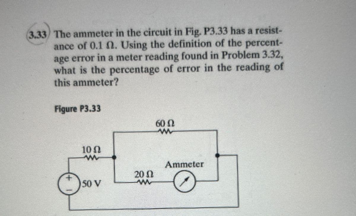 3.33 The ammeter in the circuit in Fig. P3.33 has a resist-
ance of 0.1 2. Using the definition of the percent-
age error in a meter reading found in Problem 3.32,
what is the percentage of error in the reading of
this ammeter?
Figure P3.33
1002
w
60 Ω
w
Ammeter
+
200
50 V
w