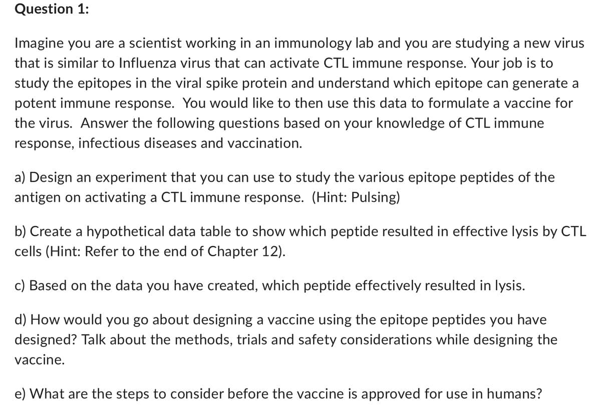 Question 1:
Imagine you are a scientist working in an immunology lab and you are studying a new virus
that is similar to Influenza virus that can activate CTL immune response. Your job is to
study the epitopes in the viral spike protein and understand which epitope can generate a
potent immune response. You would like to then use this data to formulate a vaccine for
the virus. Answer the following questions based on your knowledge of CTL immune
response, infectious diseases and vaccination.
a) Design an experiment that you can use to study the various epitope peptides of the
antigen on activating a CTL immune response. (Hint: Pulsing)
b) Create a hypothetical data table to show which peptide resulted in effective lysis by CTL
cells (Hint: Refer to the end of Chapter 12).
c) Based on the data you have created, which peptide effectively resulted in lysis.
d) How would you go about designing a vaccine using the epitope peptides you have
designed? Talk about the methods, trials and safety considerations while designing the
vaccine.
e) What are the steps to consider before the vaccine is approved for use in humans?