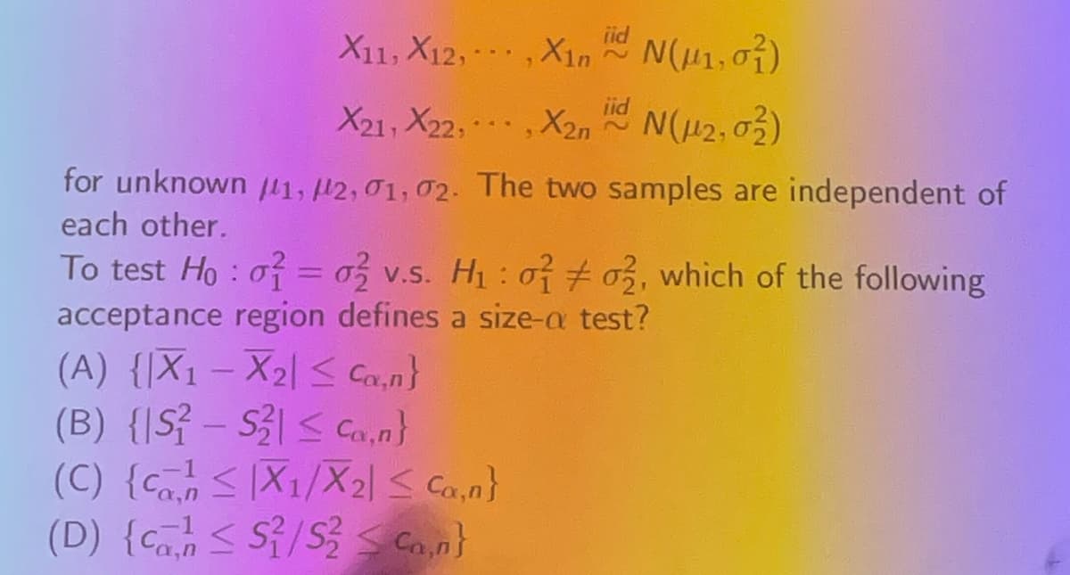 X11, X12,,X1nN(1, 0)
iid
X21, X22,,X2n
N(2,0)
for unknown #11, #2, 01, 02. The two samples are independent of
each other.
1
To test Ho: 0 = 0 v.s. H₁: 002, which of the following
acceptance region defines a size-a test?
(A) {X1X2 ≤ Ca,n}
(B) {S-S
Ca,n}
(C) {X1/X2| ≤ Ca,n}
(D) {c≤ S/S Con}
