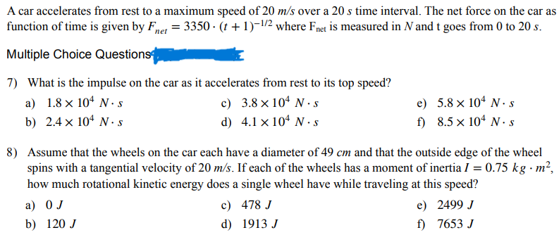 A car accelerates from rest to a maximum speed of 20 m/s over a 20 s time interval. The net force on the car as
function of time is given by Fnet = 3350 (t + 1)-1/2 where Fnet is measured in N and t goes from 0 to 20 s.
Multiple Choice Questions
7) What is the impulse on the car as it accelerates from rest to its top speed?
a) 1.8 × 104 N. S
b) 2.4 x 104 N.S
c)
3.8 × 104 N s
d) 4.1 x 104 N s
e)
5.8 × 104 N. s
f)
8.5 × 104 N. S
8) Assume that the wheels on the car each have a diameter of 49 cm and that the outside edge of the wheel
spins with a tangential velocity of 20 m/s. If each of the wheels has a moment of inertia I = 0.75 kg. m²,
how much rotational kinetic energy does a single wheel have while traveling at this speed?
a) O J
b) 120 J
c)
478 J
d)
1913 J
e)
2499 J
f)
7653 J