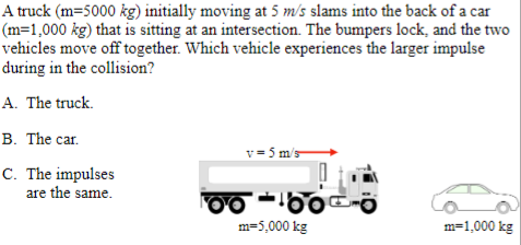 A truck (m=5000 kg) initially moving at 5 m/s slams into the back of a car
(m=1,000 kg) that is sitting at an intersection. The bumpers lock, and the two
vehicles move off together. Which vehicle experiences the larger impulse
during in the collision?
A. The truck.
B. The car.
C. The impulses
are the same.
v-5 m/s
00-00-0
m=5,000 kg
m=1,000 kg