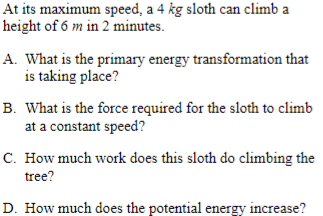 At its maximum speed, a 4 kg sloth can climb a
height of 6 m in 2 minutes.
A. What is the primary energy transformation that
is taking place?
B. What is the force required for the sloth to climb
at a constant speed?
C. How much work does this sloth do climbing the
tree?
D. How much does the potential energy increase?