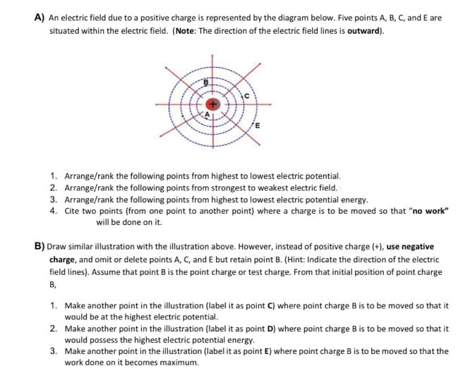 A) An electric field due to a positive charge is represented by the diagram below. Five points A, B, C, and E are
situated within the electric field. (Note: The direction of the electric field lines is outward).
1. Arrange/rank the following points from highest to lowest electric potential.
2. Arrange/rank the following points from strongest to weakest electric field.
3. Arrange/rank the following points from highest to lowest electric potential energy.
4. Cite two points (from one point to another point) where a charge is to be moved so that "no work"
will be done on it.
B) Draw similar illustration with the illustration above. However, instead of positive charge (+), use negative
charge, and omit or delete points A, C, and E but retain point B. (Hint: Indicate the direction of the electric
field lines). Assume that point B is the point charge or test charge. From that initial position of point charge
B,
1. Make another point in the illustration (label it as point C) where point charge B is to be moved so that it
would be at the highest electric potential.
2. Make another point in the illustration (label it as point D) where point charge B is to be moved so that it
would possess the highest electric potential energy.
3. Make another point in the illustration (label it as point E) where point charge B is to be moved so that the
work done on it becomes maximum.
