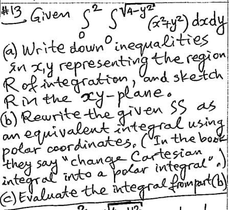 2 4-y²²
#13 Given S² S√4-y
0
0
(y) ddy
(a) Write down inequalities.
in xy representing the region
R of integration, and sketch,
Rin the xy-plane.
an
(b) Rewrite the given SS as
equivalent integral using
polar coordinates. (In the book
they say "change Cartesian
integral into a polar integral".)
(c) Evaluate the integral from part (b)
12