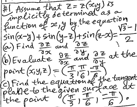 as a
#1 Assume that Z= z (xy) is
implicitly determined as
function of x, y by the equation
√3-1
sin(x-y)+sin(y-3)+sin(z-x)==
(a) Find E and Iz
825
(6) Evaluate
ez
8x
ду
2
and
az
at the
ㅠㅠㅠ
|point (x, y, z) = (TT -
316
(c) Find the equation of the tangent
plate to the given surface at
ㅠㅠ
ㅠ
the point (+1+1=7).
(苦)
6
6