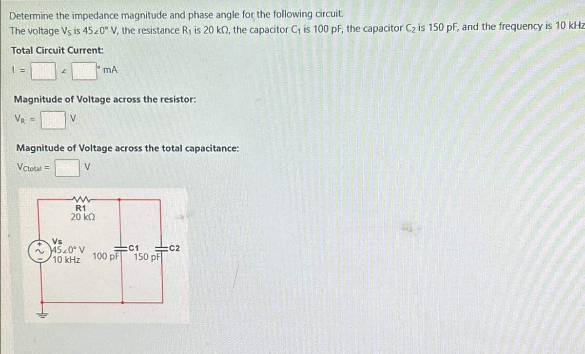 Determine the impedance magnitude and phase angle for the following circuit.
The voltage Vs is 4520° V, the resistance R₁ is 20 kQ, the capacitor C₁ is 100 pF, the capacitor C2 is 150 pF, and the frequency is 10 kHz
Total Circuit Current:
1 =
2
mA
Magnitude of Voltage across the resistor:
VR =
V
Magnitude of Voltage across the total capacitance:
VCtotal =
V
ww
R1
20 ΚΩ
Vs
4520° V
C1
C2
10 kHz
100 pF 150 pF