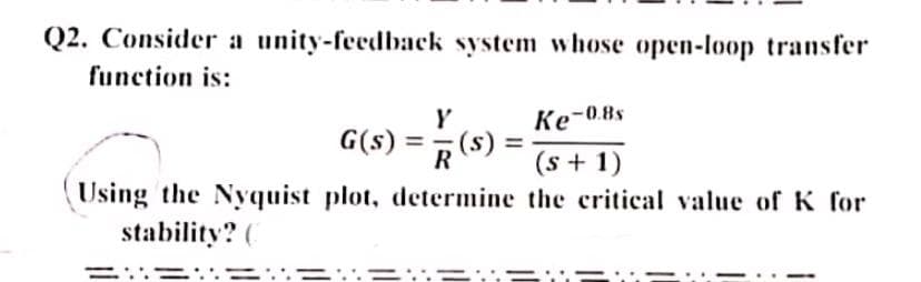 Q2. Consider a unity-feedback system whose open-loop transfer
function is:
Y
Ke-0.8s
G(s) =
R(S)
=
(s+1)
Using the Nyquist plot, determine the critical value of K for
stability? (