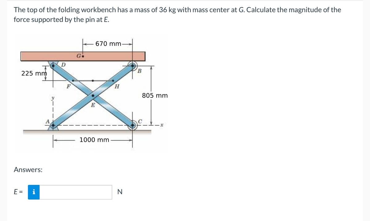 The top of the folding workbench has a mass of 36 kg with mass center at G. Calculate the magnitude of the
force supported by the pin at E.
225 mm
D
G
Answers:
E =
F
E
670 mm
1000 mm
H
i
N
B
805 mm